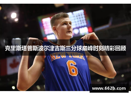 克里斯塔普斯波尔津吉斯三分球巅峰时刻精彩回顾
