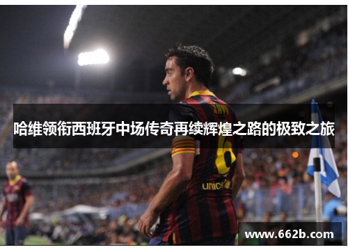 哈维领衔西班牙中场传奇再续辉煌之路的极致之旅