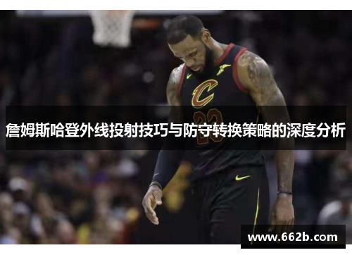 詹姆斯哈登外线投射技巧与防守转换策略的深度分析