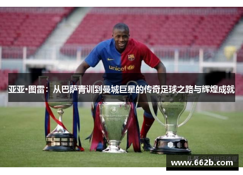 亚亚·图雷：从巴萨青训到曼城巨星的传奇足球之路与辉煌成就