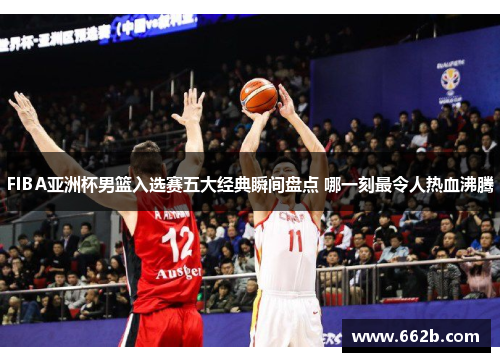 FIBA亚洲杯男篮入选赛五大经典瞬间盘点 哪一刻最令人热血沸腾