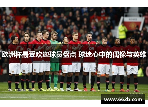 欧洲杯最受欢迎球员盘点 球迷心中的偶像与英雄