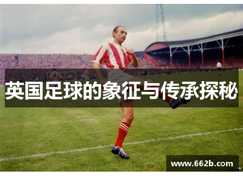 英国足球的象征与传承探秘 英国足球的象征与传承探秘