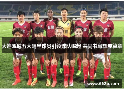 大连鲲城五大明星球员引领球队崛起 共同书写辉煌篇章 大连鲲城五大明星球员引领球队崛起 共同书写辉煌篇章