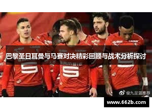 巴黎圣日耳曼与马赛对决精彩回顾与战术分析探讨 巴黎圣日耳曼与马赛对决精彩回顾与战术分析探讨