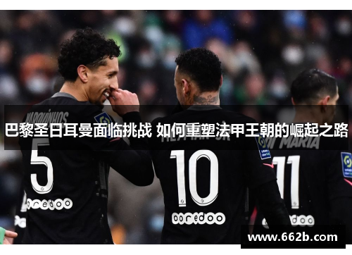 巴黎圣日耳曼面临挑战 如何重塑法甲王朝的崛起之路 巴黎圣日耳曼面临挑战 如何重塑法甲王朝的崛起之路