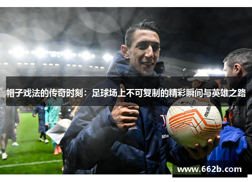 帽子戏法的传奇时刻:足球场上不可复制的精彩瞬间与英雄之路 帽子戏法的传奇时刻:足球场上不可复制的精彩瞬间与英雄之路
