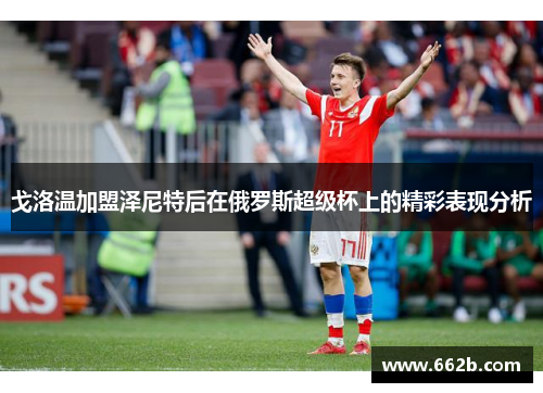 戈洛温加盟泽尼特后在俄罗斯超级杯上的精彩表现分析