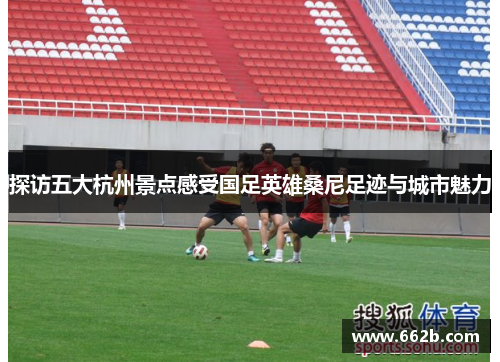 探访五大杭州景点感受国足英雄桑尼足迹与城市魅力