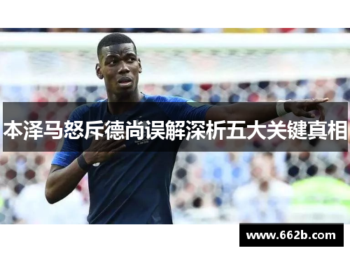 本泽马怒斥德尚误解深析五大关键真相