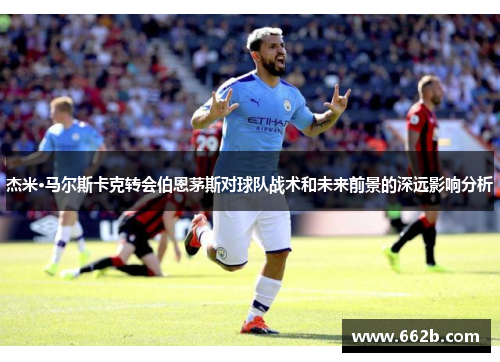 杰米·马尔斯卡克转会伯恩茅斯对球队战术和未来前景的深远影响分析