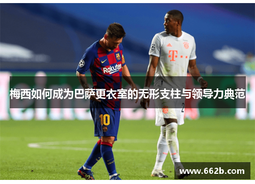 梅西如何成为巴萨更衣室的无形支柱与领导力典范 梅西如何成为巴萨更衣室的无形支柱与领导力典范