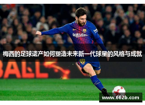 梅西的足球遗产如何塑造未来新一代球星的风格与成就 梅西的足球遗产如何塑造未来新一代球星的风格与成就