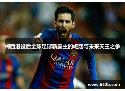 梅西退役后全球足球新霸主的崛起与未来天王之争